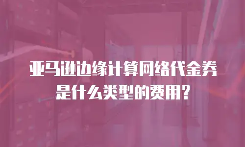 亚马逊边缘计算网络代金券是什么类型的费用？