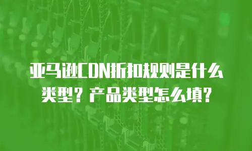 亚马逊CDN折扣规则是什么类型？产品类型怎么填？