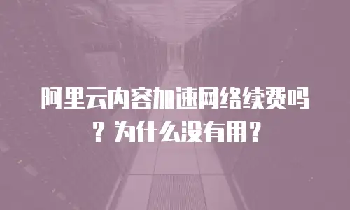 阿里云内容加速网络续费吗？为什么没有用？