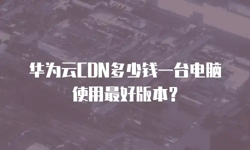 华为云CDN多少钱一台电脑使用最好版本？