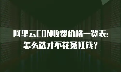 阿里云CDN收费价格一览表：怎么选才不花冤枉钱？