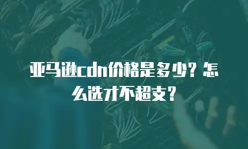 亚马逊cdn价格是多少？怎么选才不超支？