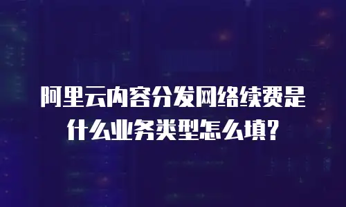 阿里云内容分发网络续费是什么业务类型怎么填？