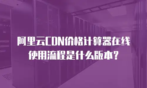 阿里云CDN价格计算器在线使用流程是什么版本？