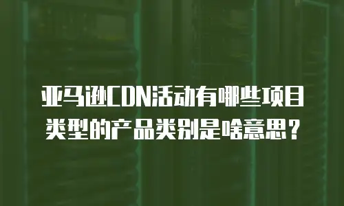 亚马逊CDN活动有哪些项目类型的产品类别是啥意思？