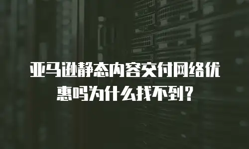 亚马逊静态内容交付网络优惠吗为什么找不到？