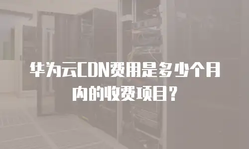 华为云CDN费用是多少个月内的收费项目？