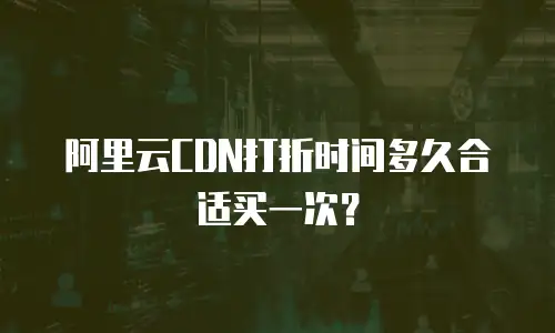 阿里云CDN打折时间多久合适买一次？