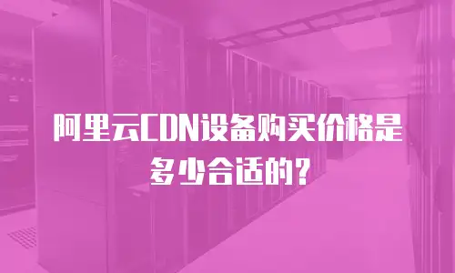 阿里云CDN设备购买价格是多少合适的？