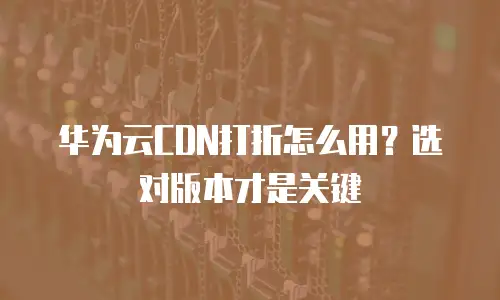 华为云CDN打折怎么用？选对版本才是关键