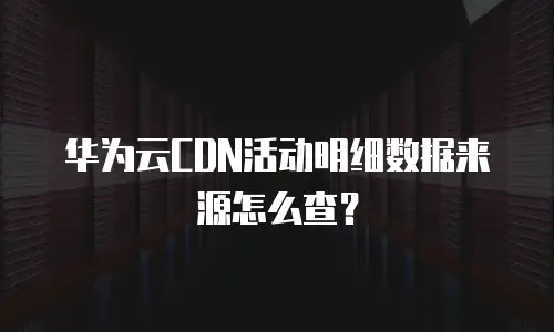 华为云CDN活动明细数据来源怎么查？