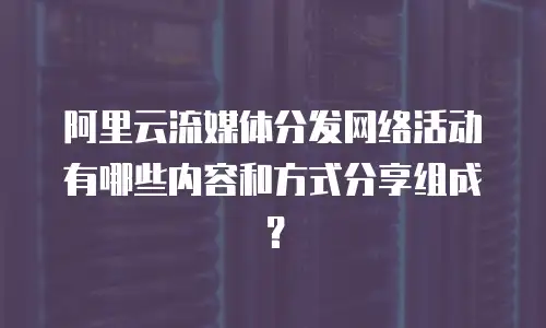 阿里云流媒体分发网络活动有哪些内容和方式分享组成？