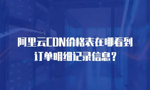 阿里云CDN价格表在哪看到订单明细记录信息？