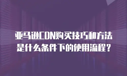 亚马逊CDN购买技巧和方法是什么条件下的使用流程？