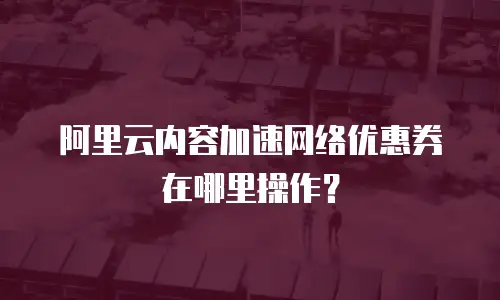 阿里云内容加速网络优惠券在哪里操作？