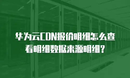 华为云CDN报价明细怎么查看明细数据来源明细？