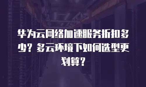 华为云网络加速服务折扣多少？多云环境下如何选型更划算？