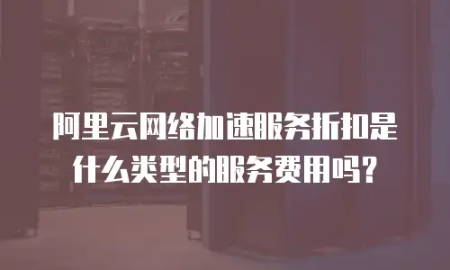 阿里云网络加速服务折扣是什么类型的服务费用吗？