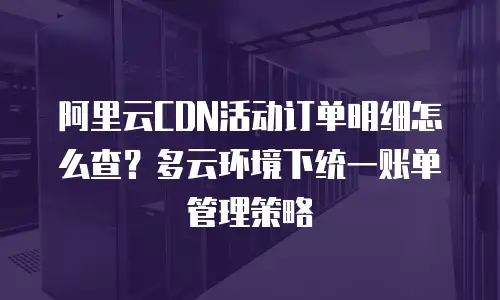 阿里云CDN活动订单明细怎么查？多云环境下统一账单管理策略