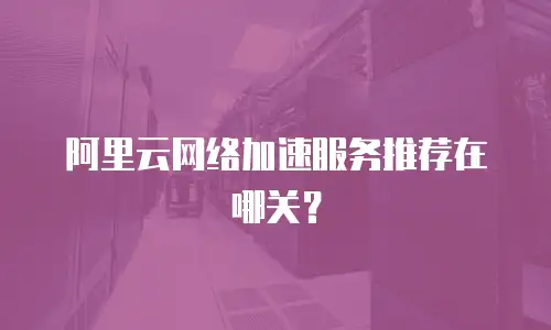 阿里云网络加速服务推荐在哪关？