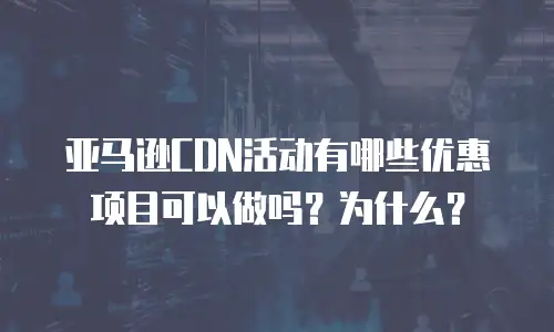亚马逊CDN活动有哪些优惠项目可以做吗？为什么？