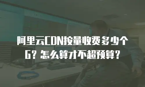 阿里云CDN按量收费多少个G？怎么算才不超预算？