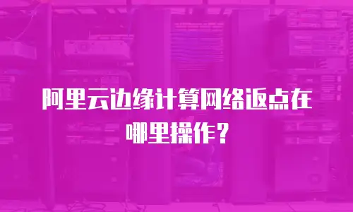 阿里云边缘计算网络返点在哪里操作？
