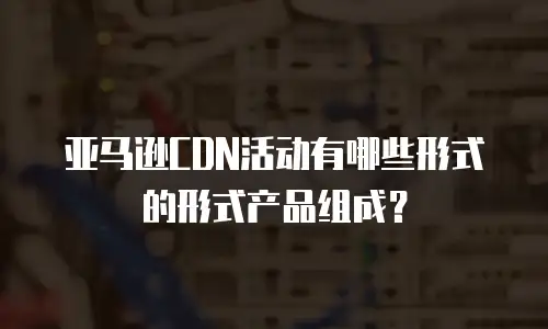 亚马逊CDN活动有哪些形式的形式产品组成？