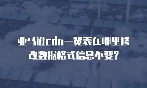 亚马逊cdn一览表在哪里修改数据格式信息不变？