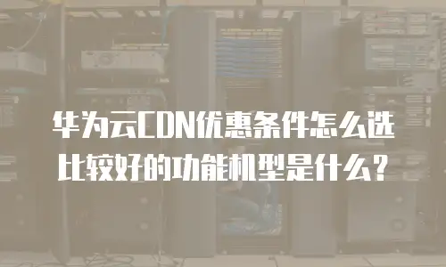 华为云CDN优惠条件怎么选比较好的功能机型是什么？
