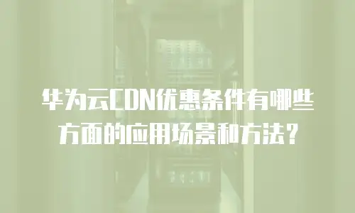 华为云CDN优惠条件有哪些方面的应用场景和方法？