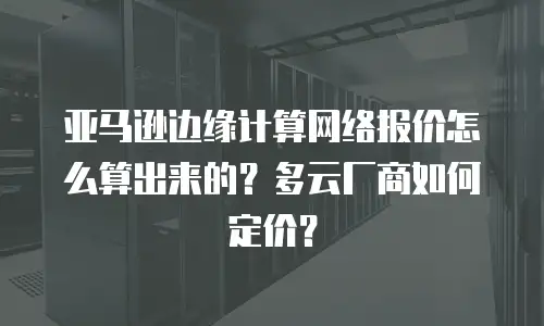 亚马逊边缘计算网络报价怎么算出来的？多云厂商如何定价？