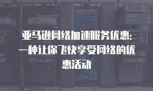 亚马逊网络加速服务优惠：一种让你飞快享受网络的优惠活动