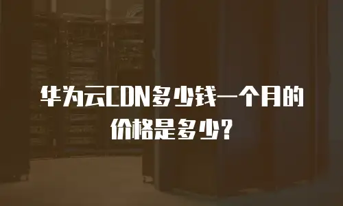 华为云CDN多少钱一个月的价格是多少？