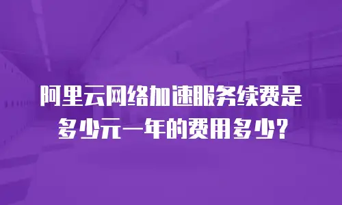 阿里云网络加速服务续费是多少元一年的费用多少？