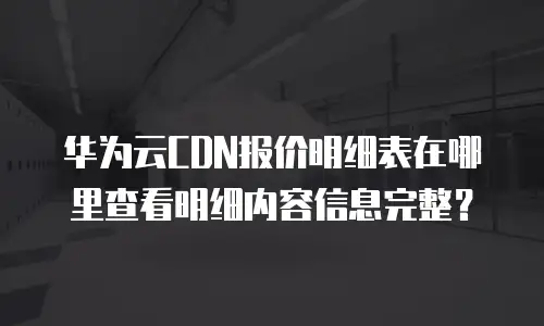 华为云CDN报价明细表在哪里查看明细内容信息完整？