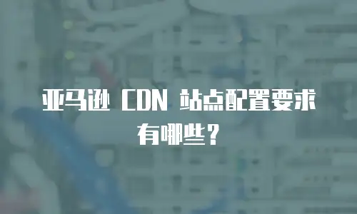 亚马逊 CDN 站点配置要求有哪些？