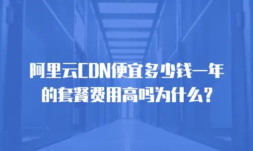 阿里云CDN便宜多少钱一年的套餐费用高吗为什么？