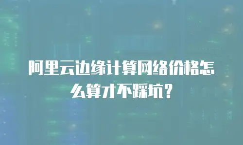 阿里云边缘计算网络价格怎么算才不踩坑？