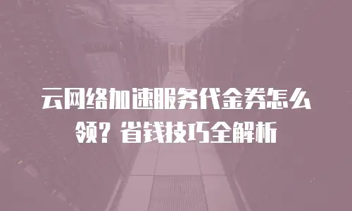 云网络加速服务代金券怎么领？省钱技巧全解析
