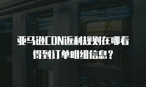 亚马逊CDN返利规则在哪看得到订单明细信息？