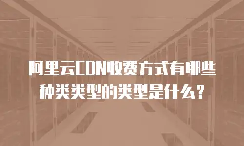 阿里云CDN收费方式有哪些种类类型的类型是什么？