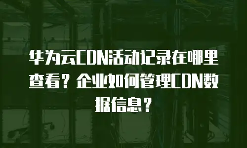 华为云CDN活动记录在哪里查看？企业如何管理CDN数据信息？