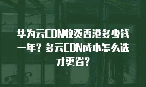 华为云CDN收费香港多少钱一年？多云CDN成本怎么选才更省？