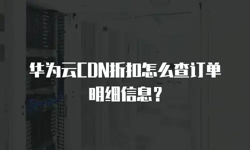 华为云CDN折扣怎么查订单明细信息？