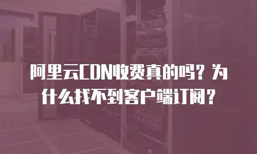 阿里云CDN收费真的吗？为什么找不到客户端订阅？