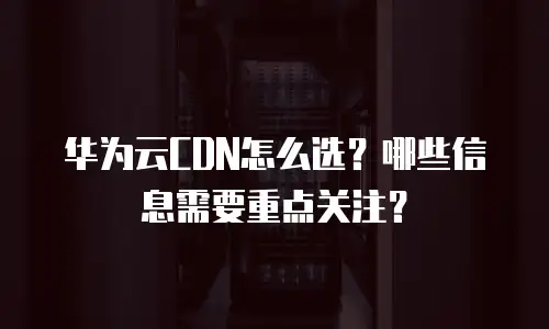 华为云CDN怎么选？哪些信息需要重点关注？