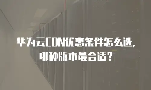 华为云CDN优惠条件怎么选，哪种版本最合适？