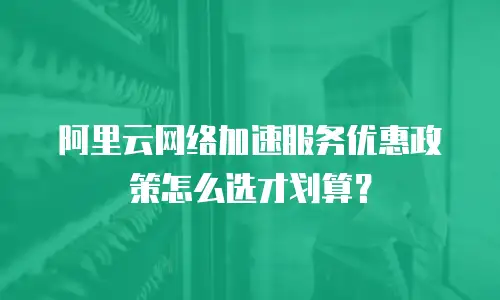 阿里云网络加速服务优惠政策怎么选才划算？