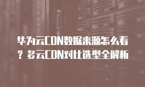 华为云CDN数据来源怎么看？多云CDN对比选型全解析